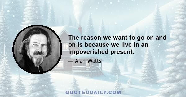 The reason we want to go on and on is because we live in an impoverished present.