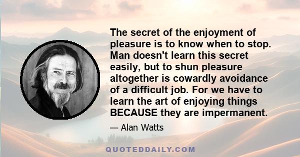 The secret of the enjoyment of pleasure is to know when to stop. Man doesn't learn this secret easily, but to shun pleasure altogether is cowardly avoidance of a difficult job. For we have to learn the art of enjoying