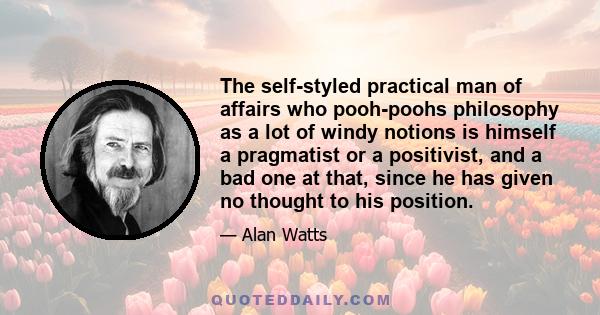 The self-styled practical man of affairs who pooh-poohs philosophy as a lot of windy notions is himself a pragmatist or a positivist, and a bad one at that, since he has given no thought to his position.