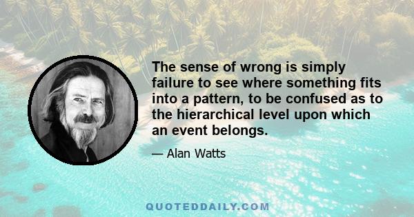 The sense of wrong is simply failure to see where something fits into a pattern, to be confused as to the hierarchical level upon which an event belongs.