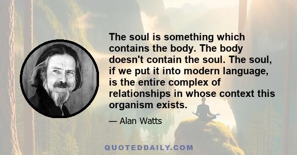 The soul is something which contains the body. The body doesn't contain the soul. The soul, if we put it into modern language, is the entire complex of relationships in whose context this organism exists.