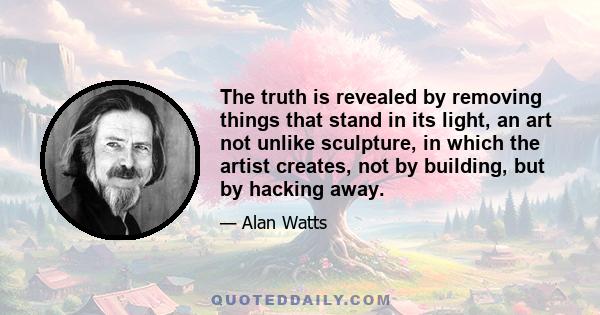 The truth is revealed by removing things that stand in its light, an art not unlike sculpture, in which the artist creates, not by building, but by hacking away.