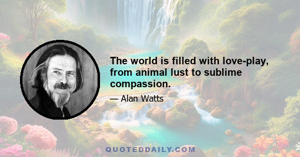 The world is filled with love-play, from animal lust to sublime compassion.