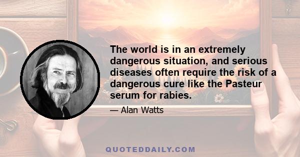 The world is in an extremely dangerous situation, and serious diseases often require the risk of a dangerous cure like the Pasteur serum for rabies.