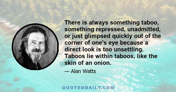 There is always something taboo, something repressed, unadmitted, or just glimpsed quickly out of the corner of one's eye because a direct look is too unsettling. Taboos lie within taboos, like the skin of an onion.