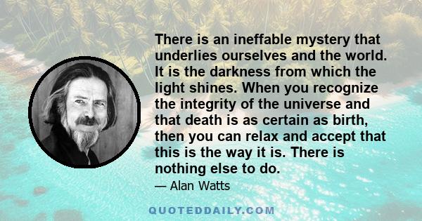 There is an ineffable mystery that underlies ourselves and the world. It is the darkness from which the light shines. When you recognize the integrity of the universe and that death is as certain as birth, then you can