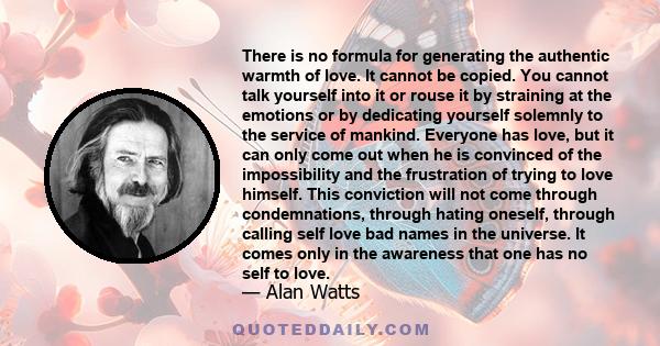 There is no formula for generating the authentic warmth of love. It cannot be copied. You cannot talk yourself into it or rouse it by straining at the emotions or by dedicating yourself solemnly to the service of