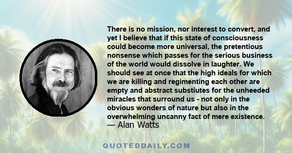 There is no mission, nor interest to convert, and yet I believe that if this state of consciousness could become more universal, the pretentious nonsense which passes for the serious business of the world would dissolve 