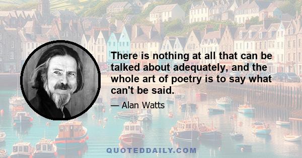 There is nothing at all that can be talked about adequately, and the whole art of poetry is to say what can't be said.