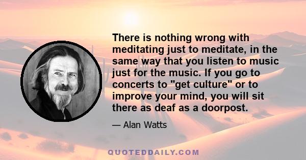 There is nothing wrong with meditating just to meditate, in the same way that you listen to music just for the music. If you go to concerts to get culture or to improve your mind, you will sit there as deaf as a