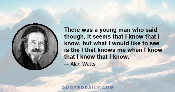 There was a young man who said though, it seems that I know that I know, but what I would like to see is the I that knows me when I know that I know that I know.