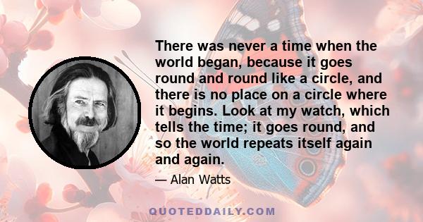 There was never a time when the world began, because it goes round and round like a circle, and there is no place on a circle where it begins. Look at my watch, which tells the time; it goes round, and so the world