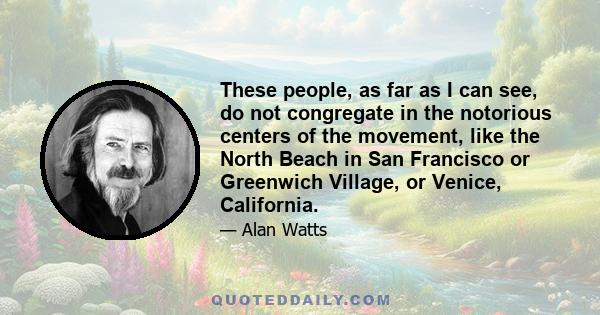 These people, as far as I can see, do not congregate in the notorious centers of the movement, like the North Beach in San Francisco or Greenwich Village, or Venice, California.