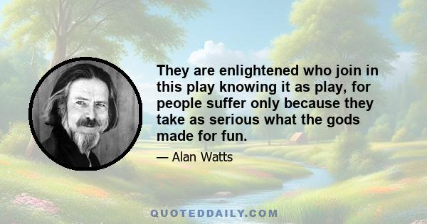 They are enlightened who join in this play knowing it as play, for people suffer only because they take as serious what the gods made for fun.