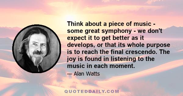 Think about a piece of music - some great symphony - we don't expect it to get better as it develops, or that its whole purpose is to reach the final crescendo. The joy is found in listening to the music in each moment.