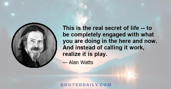 This is the real secret of life -- to be completely engaged with what you are doing in the here and now. And instead of calling it work, realize it is play.