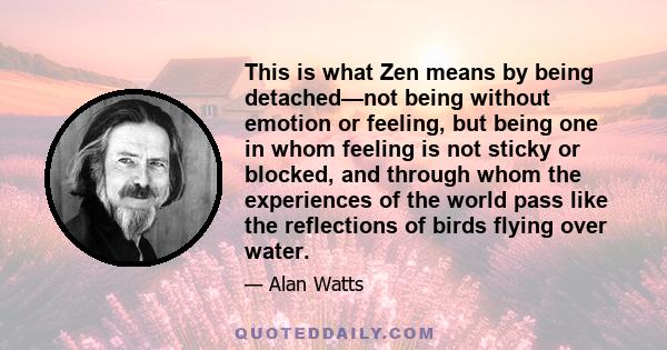 This is what Zen means by being detached—not being without emotion or feeling, but being one in whom feeling is not sticky or blocked, and through whom the experiences of the world pass like the reflections of birds