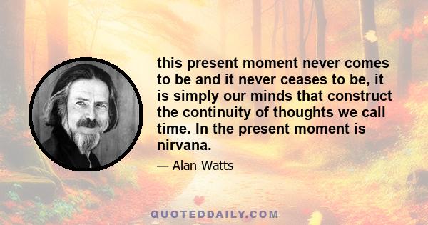 this present moment never comes to be and it never ceases to be, it is simply our minds that construct the continuity of thoughts we call time. In the present moment is nirvana.