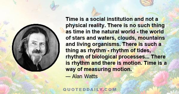 Time is a social institution and not a physical reality. There is no such thing as time in the natural world - the world of stars and waters, clouds, mountains and living organisms. There is such a thing as rhythm -