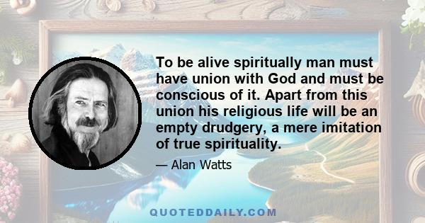 To be alive spiritually man must have union with God and must be conscious of it. Apart from this union his religious life will be an empty drudgery, a mere imitation of true spirituality.