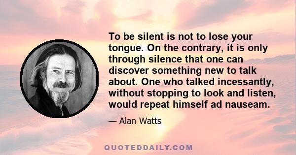 To be silent is not to lose your tongue. On the contrary, it is only through silence that one can discover something new to talk about. One who talked incessantly, without stopping to look and listen, would repeat