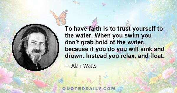 To have faith is to trust yourself to the water. When you swim you don't grab hold of the water, because if you do you will sink and drown. Instead you relax, and float.