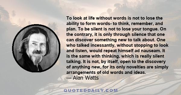 To look at life without words is not to lose the ability to form words- to think, remember, and plan. To be silent is not to lose your tongue. On the contrary, it is only through silence that one can discover something