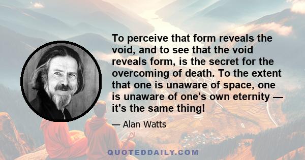 To perceive that form reveals the void, and to see that the void reveals form, is the secret for the overcoming of death. To the extent that one is unaware of space, one is unaware of one's own eternity — it's the same