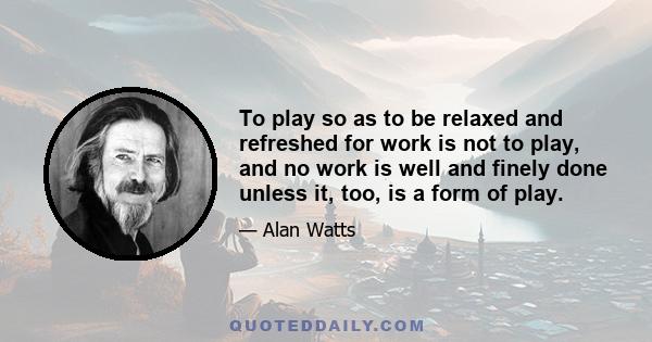 To play so as to be relaxed and refreshed for work is not to play, and no work is well and finely done unless it, too, is a form of play.