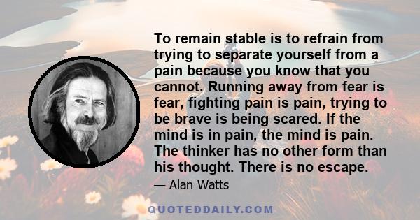 To remain stable is to refrain from trying to separate yourself from a pain because you know that you cannot. Running away from fear is fear, fighting pain is pain, trying to be brave is being scared. If the mind is in