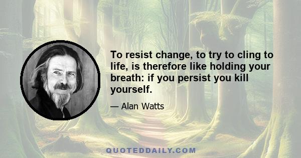 To resist change, to try to cling to life, is therefore like holding your breath: if you persist you kill yourself.