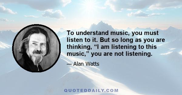 To understand music, you must listen to it. But so long as you are thinking, “I am listening to this music,” you are not listening.