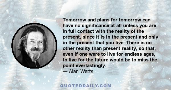 Tomorrow and plans for tomorrow can have no significance at all unless you are in full contact with the reality of the present, since it is in the present and only in the present that you live. There is no other reality 