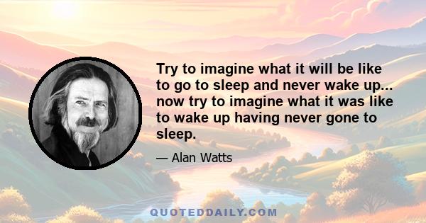 Try to imagine what it will be like to go to sleep and never wake up... now try to imagine what it was like to wake up having never gone to sleep.