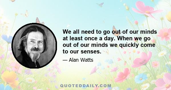 We all need to go out of our minds at least once a day. When we go out of our minds we quickly come to our senses.