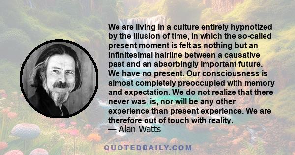 We are living in a culture entirely hypnotized by the illusion of time, in which the so-called present moment is felt as nothing but an infinitesimal hairline between a causative past and an absorbingly important