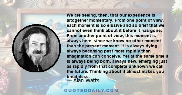 We are seeing, then, that our experience is altogether momentary. From one point of view, each moment is so elusive and so brief that we cannot even think about it before it has gone. From another point of view, this