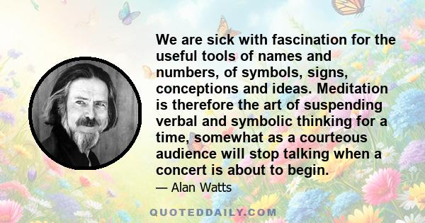 We are sick with fascination for the useful tools of names and numbers, of symbols, signs, conceptions and ideas. Meditation is therefore the art of suspending verbal and symbolic thinking for a time, somewhat as a