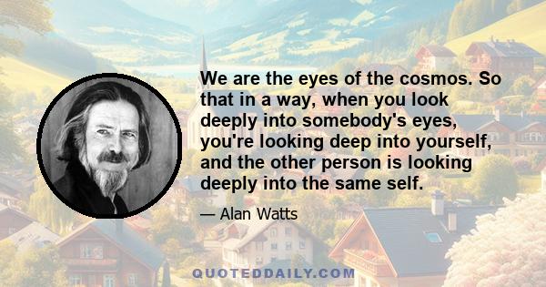 We are the eyes of the cosmos. So that in a way, when you look deeply into somebody's eyes, you're looking deep into yourself, and the other person is looking deeply into the same self.