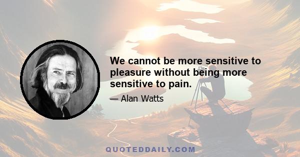 We cannot be more sensitive to pleasure without being more sensitive to pain.