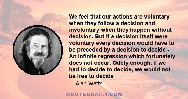 We feel that our actions are voluntary when they follow a decision and involuntary when they happen without decision. But if a decision itself were voluntary every decision would have to be preceded by a decision to