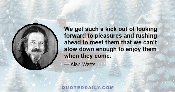 We get such a kick out of looking forward to pleasures and rushing ahead to meet them that we can’t slow down enough to enjoy them when they come.