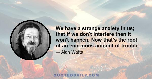 We have a strange anxiety in us; that if we don't interfere then it won't happen. Now that's the root of an enormous amount of trouble.