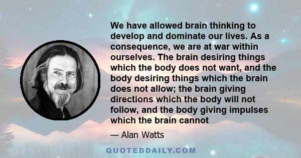 We have allowed brain thinking to develop and dominate our lives. As a consequence, we are at war within ourselves. The brain desiring things which the body does not want, and the body desiring things which the brain