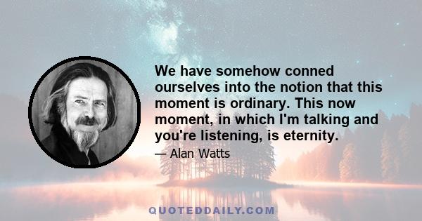 We have somehow conned ourselves into the notion that this moment is ordinary. This now moment, in which I'm talking and you're listening, is eternity.