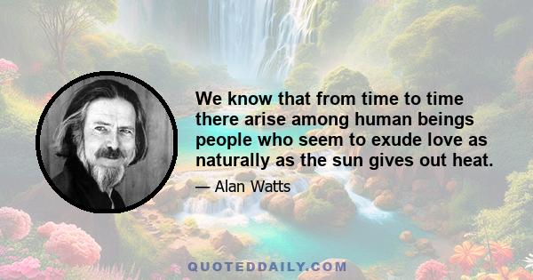 We know that from time to time there arise among human beings people who seem to exude love as naturally as the sun gives out heat.