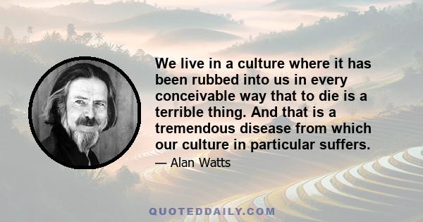 We live in a culture where it has been rubbed into us in every conceivable way that to die is a terrible thing. And that is a tremendous disease from which our culture in particular suffers.