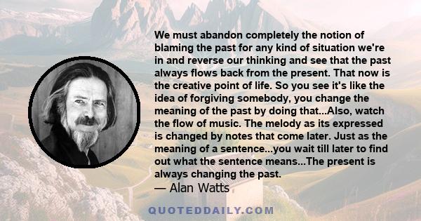 We must abandon completely the notion of blaming the past for any kind of situation we're in and reverse our thinking and see that the past always flows back from the present. That now is the creative point of life. So