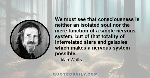 We must see that consciousness is neither an isolated soul nor the mere function of a single nervous system, but of that totality of interrelated stars and galaxies which makes a nervous system possible.