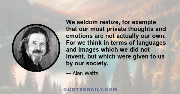 We seldom realize, for example that our most private thoughts and emotions are not actually our own. For we think in terms of languages and images which we did not invent, but which were given to us by our society.